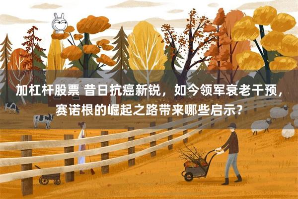 加杠杆股票 昔日抗癌新锐，如今领军衰老干预，赛诺根的崛起之路带来哪些启示？