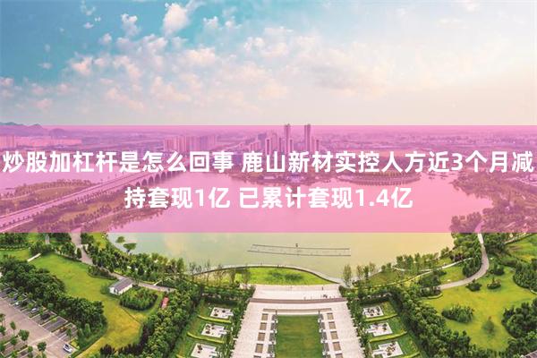 炒股加杠杆是怎么回事 鹿山新材实控人方近3个月减持套现1亿 已累计套现1.4亿