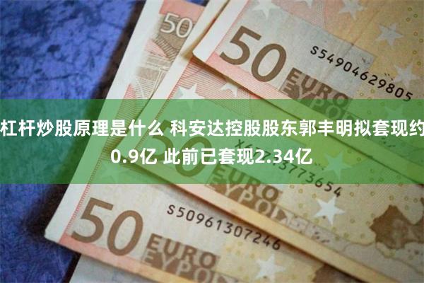 杠杆炒股原理是什么 科安达控股股东郭丰明拟套现约0.9亿 此前已套现2.34亿