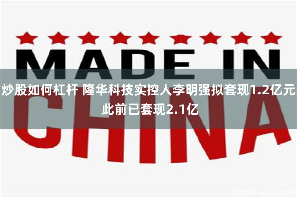 炒股如何杠杆 隆华科技实控人李明强拟套现1.2亿元 此前已套现2.1亿