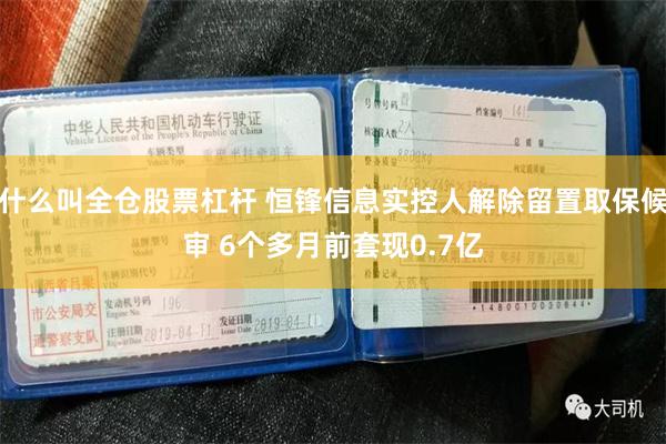 什么叫全仓股票杠杆 恒锋信息实控人解除留置取保候审 6个多月前套现0.7亿