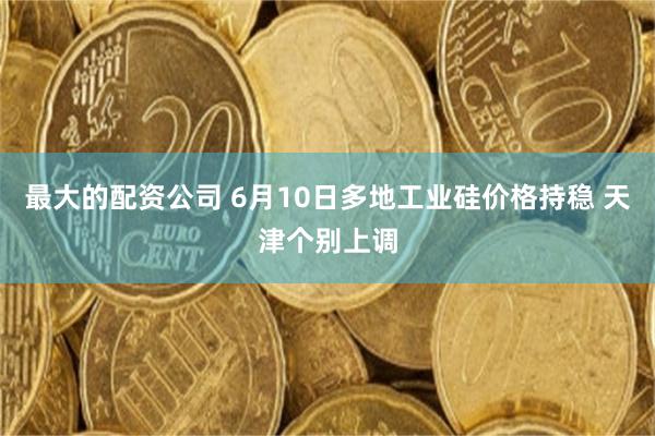 最大的配资公司 6月10日多地工业硅价格持稳 天津个别上调