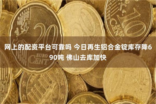 网上的配资平台可靠吗 今日再生铝合金锭库存降690吨 佛山去库加快