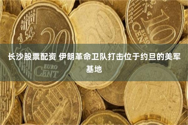 长沙股票配资 伊朗革命卫队打击位于约旦的美军基地