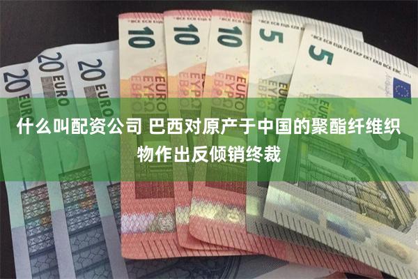 什么叫配资公司 巴西对原产于中国的聚酯纤维织物作出反倾销终裁