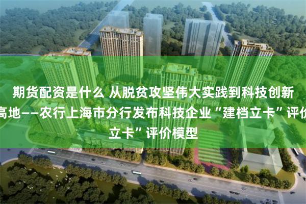 期货配资是什么 从脱贫攻坚伟大实践到科技创新全球高地——农行上海市分行发布科技企业“建档立卡”评价模型