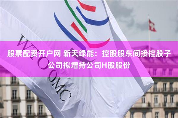 股票配资开户网 新天绿能：控股股东间接控股子公司拟增持公司H股股份