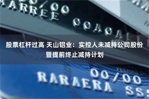 股票杠杆过高 天山铝业：实控人未减持公司股份暨提前终止减持计划