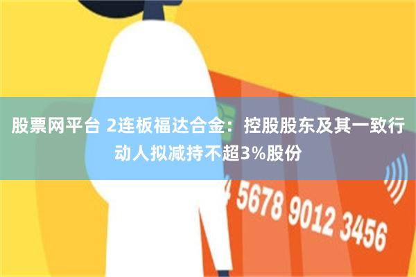股票网平台 2连板福达合金:控股股东及其一致行动人拟减持不超3%股份