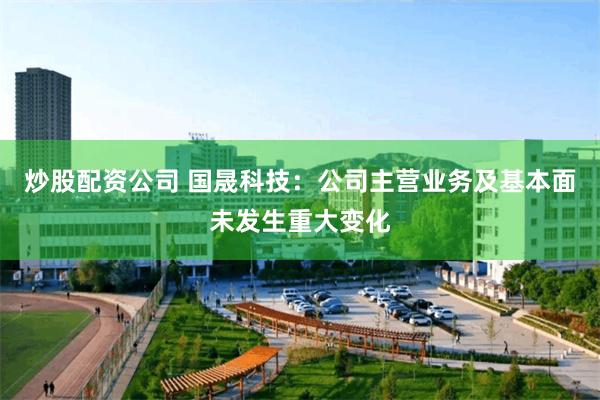 炒股配资公司 国晟科技：公司主营业务及基本面未发生重大变化