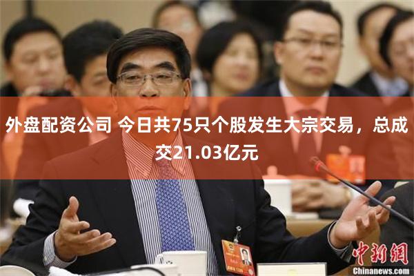 外盘配资公司 今日共75只个股发生大宗交易，总成交21.03亿元