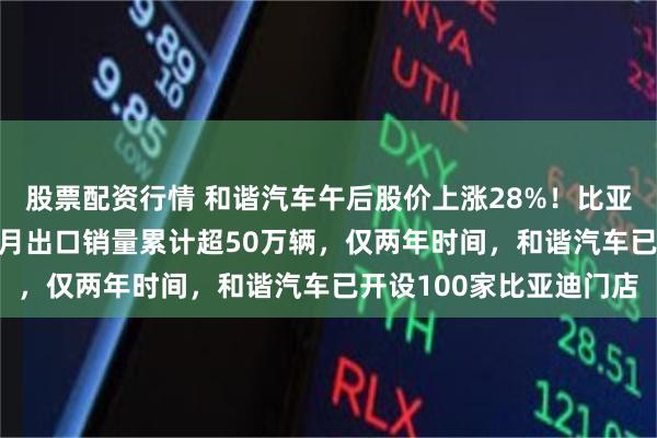 股票配资行情 和谐汽车午后股价上涨28%！比亚迪出海势头强劲，1-7月出口销量累计超50万辆，仅两年时间，和谐汽车已开设100家比亚迪门店