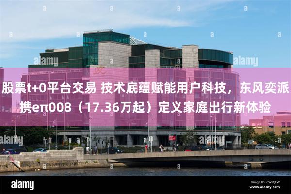 股票t+0平台交易 技术底蕴赋能用户科技，东风奕派携eπ008（17.36万起）定义家庭出行新体验
