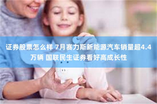 证券股票怎么样 7月赛力斯新能源汽车销量超4.4万辆 国联民生证券看好高成长性