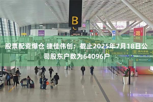 股票配资爆仓 捷佳伟创：截止2025年7月18日公司股东户数为64096户