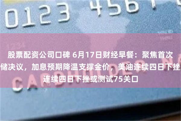 股票配资公司口碑 6月17日财经早餐：聚焦首次无点阵图美联储决议，加息预期降温支撑金价，美油连续四日下挫或测试75关口