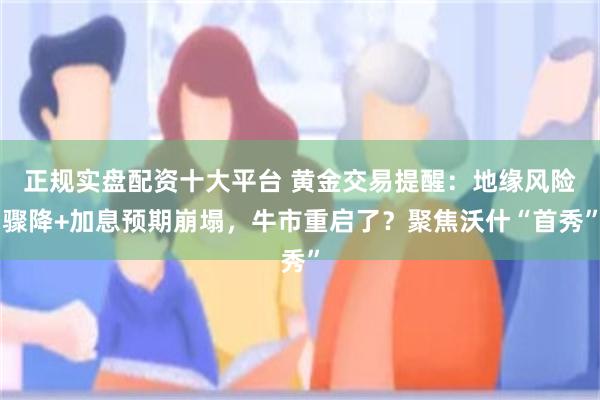 正规实盘配资十大平台 黄金交易提醒：地缘风险骤降+加息预期崩塌，牛市重启了？聚焦沃什“首秀”