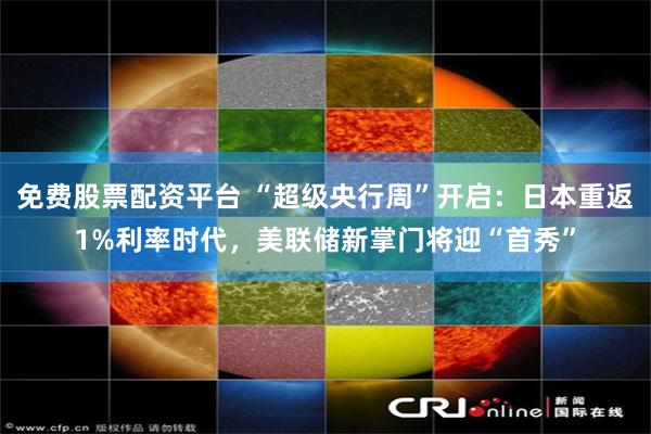 免费股票配资平台 “超级央行周”开启:日本重返1%利率时代,美联储新掌门将迎“首秀”