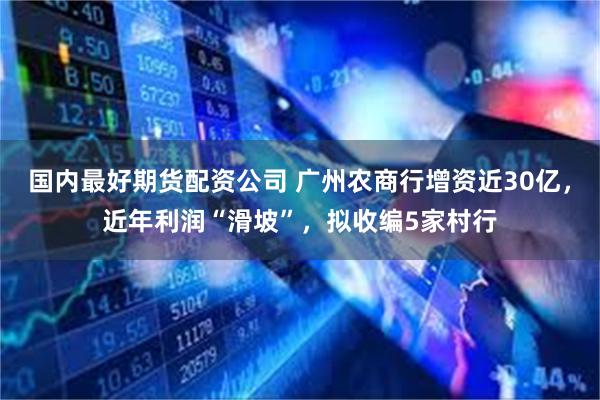 国内最好期货配资公司 广州农商行增资近30亿,近年利润“滑坡”,拟收编5家村行