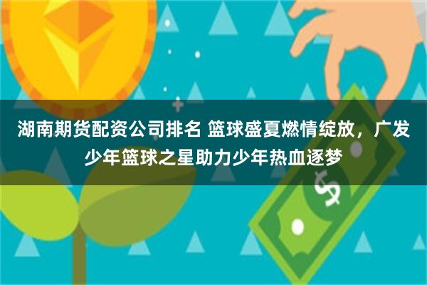 湖南期货配资公司排名 篮球盛夏燃情绽放，广发少年篮球之星助力少年热血逐梦
