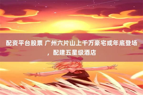 配资平台股票 广州六片山上千万豪宅或年底登场，配建五星级酒店