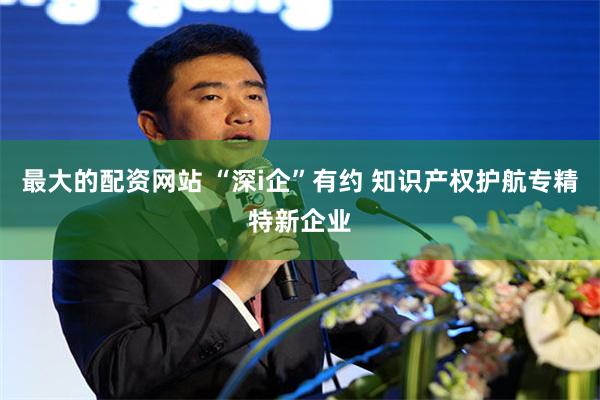 最大的配资网站 “深i企”有约 知识产权护航专精特新企业