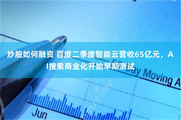 炒股如何融资 百度二季度智能云营收65亿元,AI搜索商业化开始早期测试