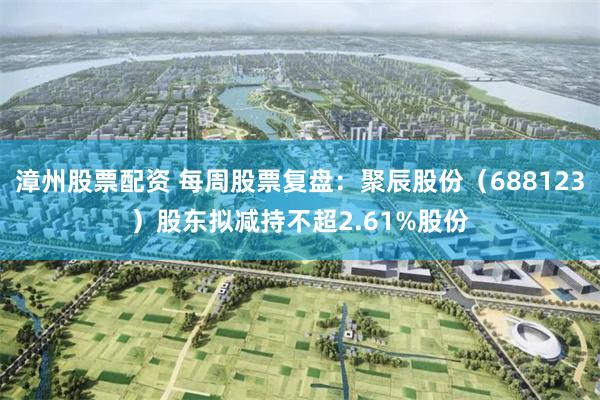 漳州股票配资 每周股票复盘：聚辰股份（688123）股东拟减持不超2.61%股份