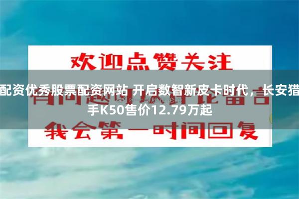 配资优秀股票配资网站 开启数智新皮卡时代，长安猎手K50售价12.79万起