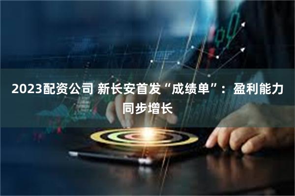 2023配资公司 新长安首发“成绩单”：盈利能力同步增长