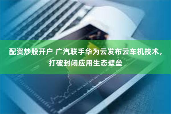 配资炒股开户 广汽联手华为云发布云车机技术,打破封闭应用生态壁垒