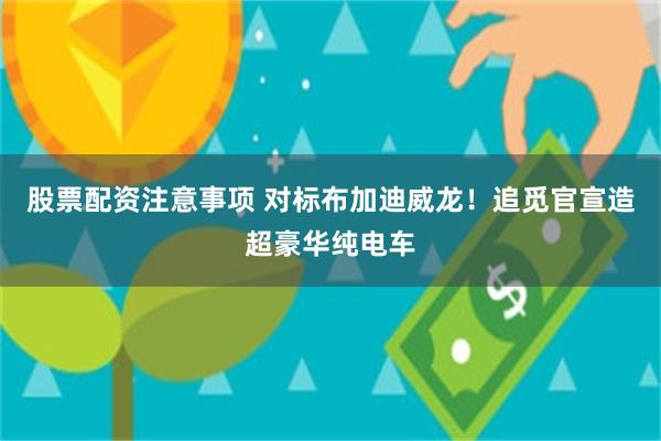 股票配资注意事项 对标布加迪威龙！追觅官宣造超豪华纯电车