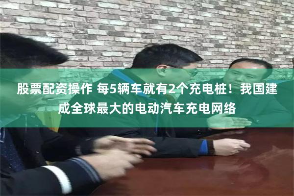 股票配资操作 每5辆车就有2个充电桩！我国建成全球最大的电动汽车充电网络
