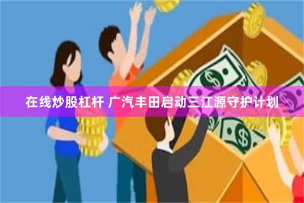 在线炒股杠杆 广汽丰田启动三江源守护计划