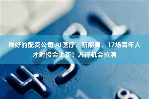 最好的配资公司 AI医疗、新能源，17场青年人才对接会上新！入行机会拉满