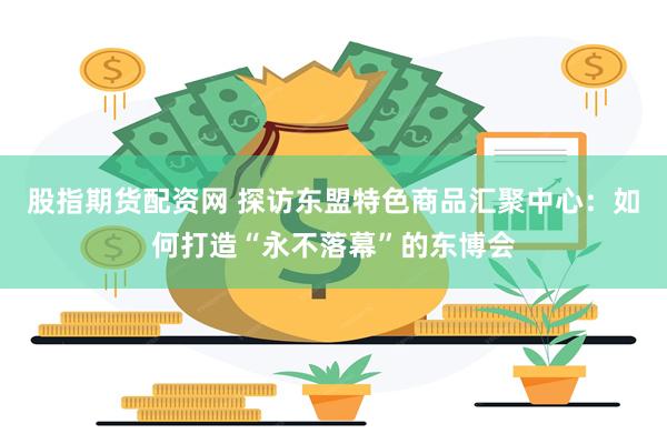 股指期货配资网 探访东盟特色商品汇聚中心:如何打造“永不落幕”的东博会