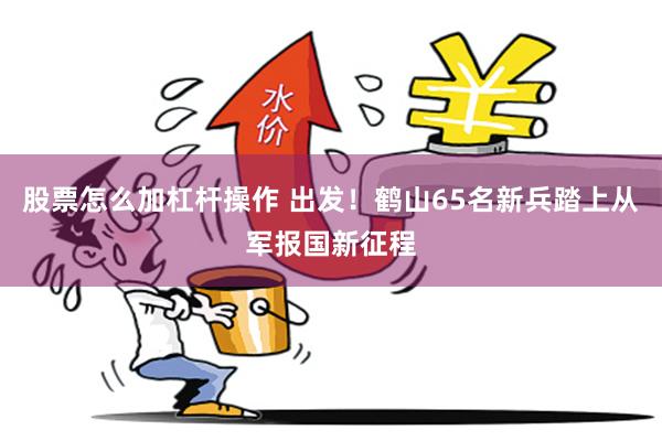 股票怎么加杠杆操作 出发！鹤山65名新兵踏上从军报国新征程