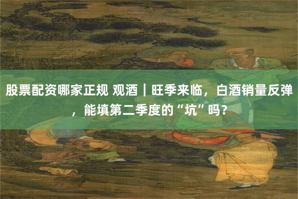 股票配资哪家正规 观酒｜旺季来临，白酒销量反弹，能填第二季度的“坑”吗？