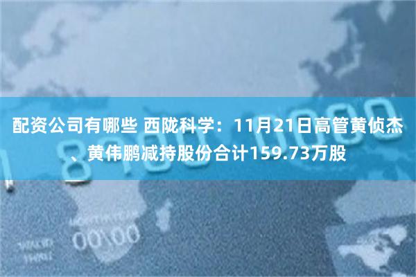配资公司有哪些 西陇科学：11月21日高管黄侦杰、黄伟鹏减持股份合计159.73万股