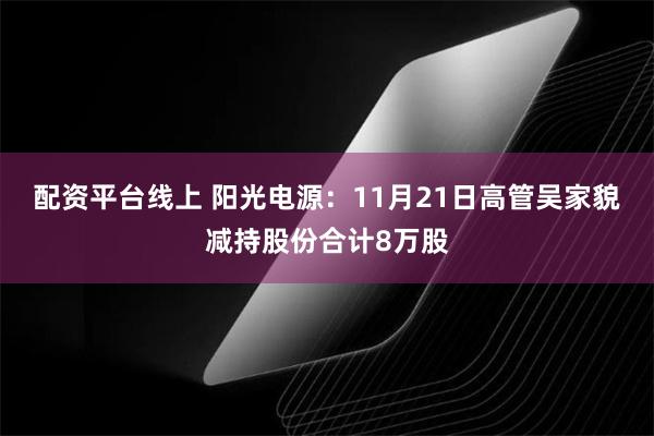 配资平台线上 阳光电源：11月21日高管吴家貌减持股份合计8万股