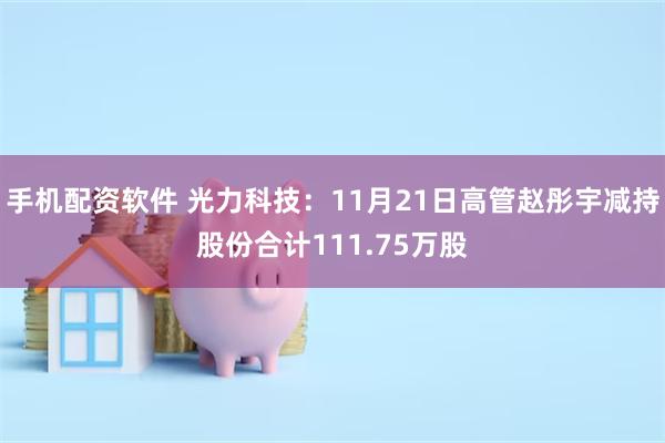 手机配资软件 光力科技：11月21日高管赵彤宇减持股份合计111.75万股