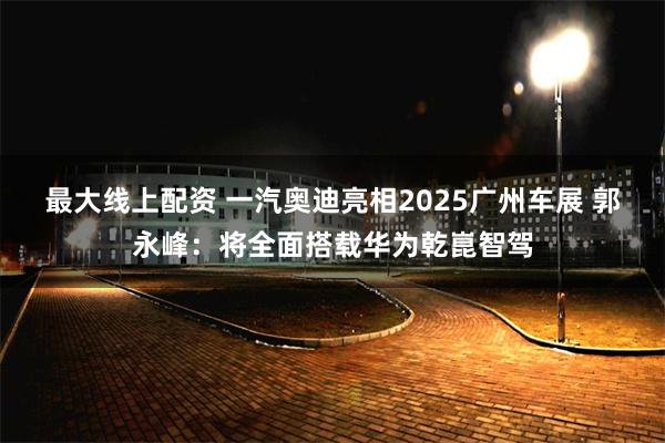 最大线上配资 一汽奥迪亮相2025广州车展 郭永峰：将全面搭载华为乾崑智驾