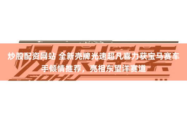 炒股配资网站 全新壳牌光速超凡喜力获宝马赛车手倾情推荐，亮相东望洋赛道