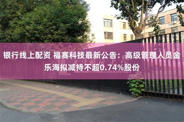 银行线上配资 福赛科技最新公告：高级管理人员金乐海拟减持不超0.74%股份