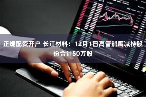 正规配资开户 长江材料：12月1日高管熊鹰减持股份合计50万股