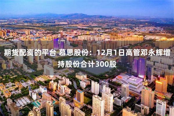 期货配资的平台 慕思股份：12月1日高管邓永辉增持股份合计300股