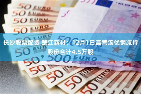 长沙股票配资 楚江新材：12月1日高管汤优钢减持股份合计4.5万股