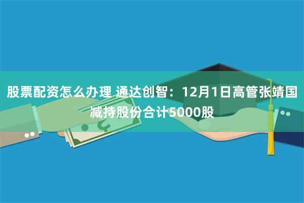 股票配资怎么办理 通达创智：12月1日高管张靖国减持股份合计5000股