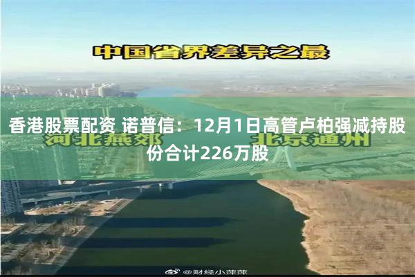 香港股票配资 诺普信：12月1日高管卢柏强减持股份合计226万股