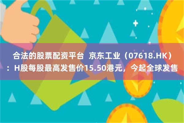 合法的股票配资平台  京东工业（07618.HK）：H股每股最高发售价15.50港元，今起全球发售